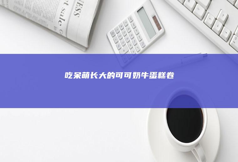 吃呆萌长大的可可奶牛蛋糕卷