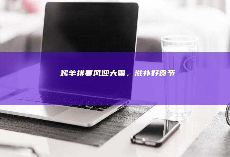 烤羊排|寒风迎大雪，滋补好食节