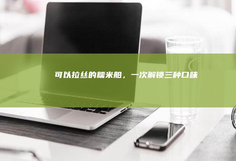 可以拉丝的糯米船，一次解锁三种口味