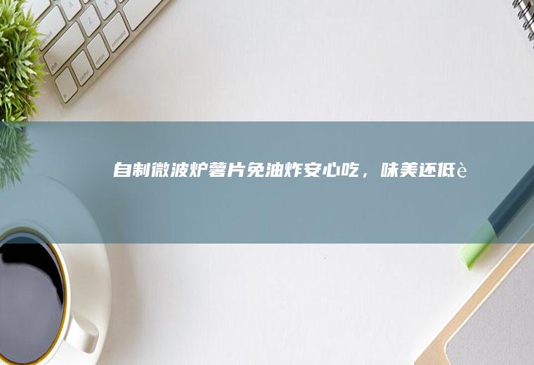 自制微波炉薯片！免油炸安心吃，味美还低脂~