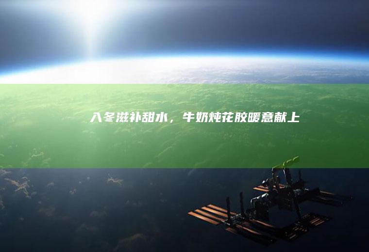 入冬滋补甜水，牛奶炖花胶暖意献上