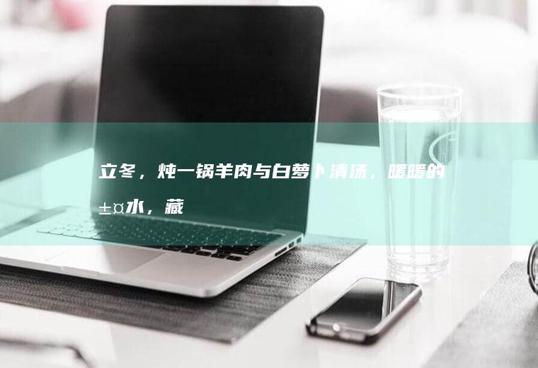 立冬，炖一锅羊肉与白萝卜清汤，暖暖的汤水，藏着古人的养生智慧