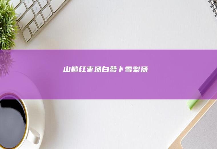 山楂红枣汤+白萝卜雪梨汤