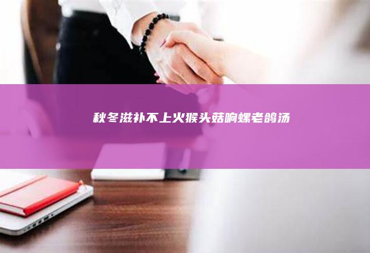 秋冬滋补不上火——猴头菇响螺老鸽汤