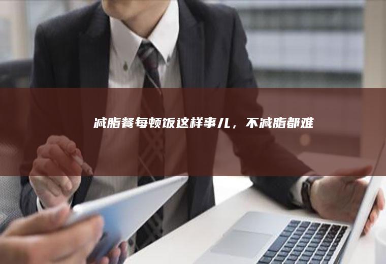 减脂餐|每顿饭这样事儿，不减脂都难