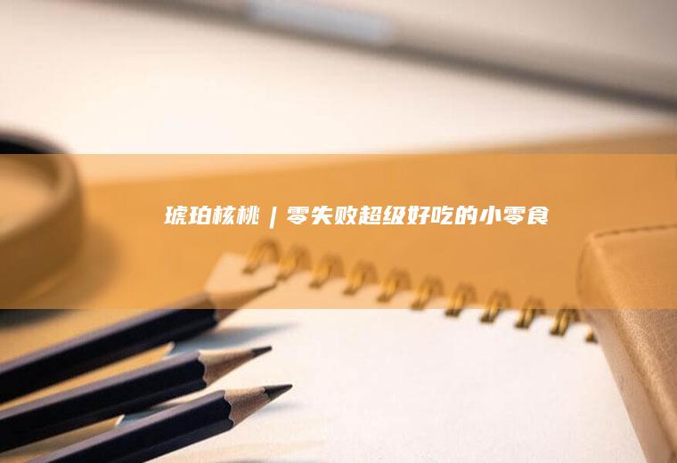琥珀核桃︱零失败超级好吃的小零食