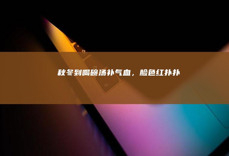 秋冬到！喝碗汤补气血，脸色红扑扑