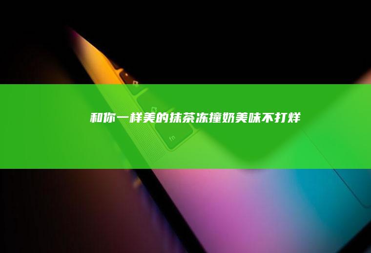 和你一样美的抹茶冻撞奶美味不打烊